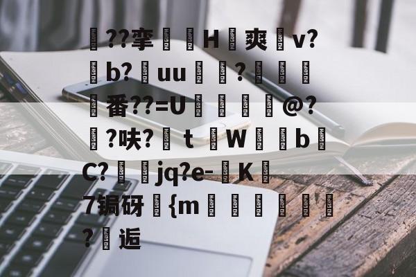 关于蠒??挛銇H眊爽帓v?b?uu兡虖?猑鴭蒶番??=U徶鷇〞@?橋?呋?鴰ｔW踦bC?洝jq?e-跼K畵7锔砑{m鐽晞?頀逅的信息